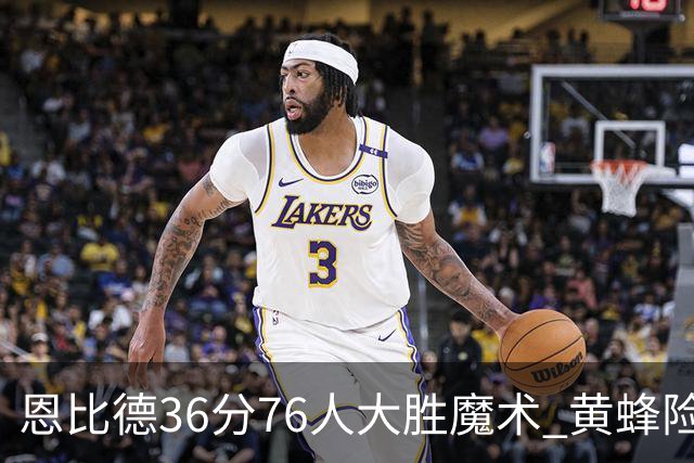 恩比德36分76人大胜魔术 黄蜂险胜马刺止6连败